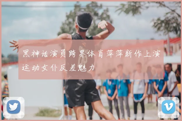 黑神话演员跨界体育萍萍新作上演运动女仆反差魅力