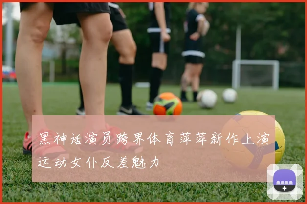 黑神话演员跨界体育萍萍新作上演运动女仆反差魅力