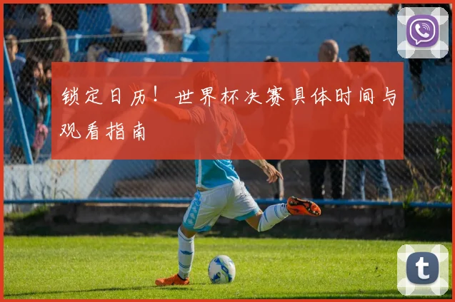 锁定日历！世界杯决赛具体时间与观看指南