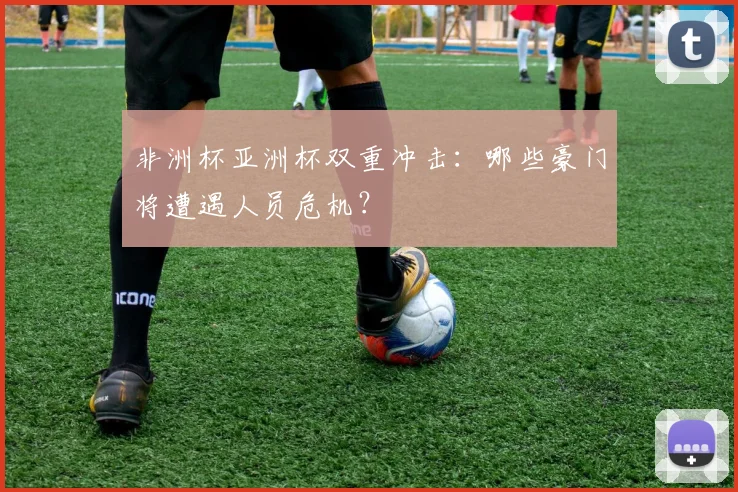 非洲杯亚洲杯双重冲击：哪些豪门将遭遇人员危机？