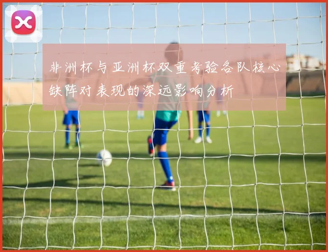 非洲杯与亚洲杯双重考验各队核心缺阵对表现的深远影响分析